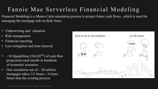 © 2017, Amazon Web Services, Inc. or its Affiliates. All rights reserved.
Fannie Mae Serverless Financial Modeling
Financial Modeling is a Monte-Carlo simulation process to project future cash flows , which is used for
managing the mortgage risk on daily basis:
• Underwriting and valuation
• Risk management
• Financial reporting
• Loss mitigation and loan removal
• ~10 Quadrillion (10𝑥10$%) of cash flow
projections each month in hundreds
of economic scenarios.
• One simulation run of ~ 20 million
mortgages takes 1.4 hours, >4 times
faster than the existing process.
 