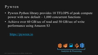 © 2017, Amazon Web Services, Inc. or its Affiliates. All rights reserved.
Pywren
• Pywren Python library provides 10 TFLOPS of peak compute
power with new default – 1,000 concurrent functions
• Achieve over 60 GB/sec of read and 50 GB/sec of write
performance using Amazon S3
https://pywren.io
Analytics & Processing
 