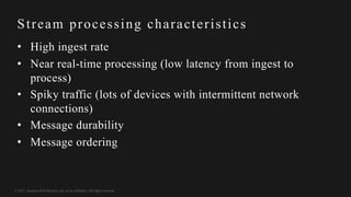 © 2017, Amazon Web Services, Inc. or its Affiliates. All rights reserved.
Stream processing characteristics
• High ingest rate
• Near real-time processing (low latency from ingest to
process)
• Spiky traffic (lots of devices with intermittent network
connections)
• Message durability
• Message ordering
 