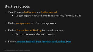 © 2017, Amazon Web Services, Inc. or its Affiliates. All rights reserved.
Best practices
• Tune Firehose buffer size and buffer interval
• Larger objects = fewer Lambda invocations, fewer S3 PUTs
• Enable compression to reduce storage costs
• Enable Source Record Backup for transformations
• Recover from transformation errors
• Follow Amazon Redshift Best Practices for Loading Data
 