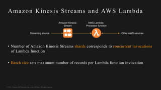 © 2017, Amazon Web Services, Inc. or its Affiliates. All rights reserved.
Amazon Kinesis Streams and AWS Lambda
Amazon Kinesis:
Stream
AWS Lambda:
Processor function
Streaming source Other AWS services
• Number of Amazon Kinesis Streams shards corresponds to concurrent invocations
of Lambda function
• Batch size sets maximum number of records per Lambda function invocation
 