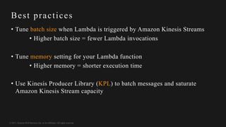 © 2017, Amazon Web Services, Inc. or its Affiliates. All rights reserved.
Best practices
• Tune batch size when Lambda is triggered by Amazon Kinesis Streams
• Higher batch size = fewer Lambda invocations
• Tune memory setting for your Lambda function
• Higher memory = shorter execution time
• Use Kinesis Producer Library (KPL) to batch messages and saturate
Amazon Kinesis Stream capacity
 