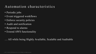© 2017, Amazon Web Services, Inc. or its Affiliates. All rights reserved.
Automation characteristics
• Periodic jobs
• Event triggered workflows
• Enforce security policies
• Audit and notification
• Respond to alarms
• Extend AWS functionality
… All while being Highly Available, Scalable and Auditable
 