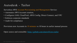 © 2017, Amazon Web Services, Inc. or its Affiliates. All rights reserved.
Autodesk - Tailor
Serverless AWS Account Provisioning and Management Service:
• Automates AWS Account creation,
• Configures IAM, CloudTrail, AWS Config, Direct Connect, and VPC
• Enforces corporate standards
• Audit for compliance
Provisions new Accounts in 10 minutes vs 10 hours in earlier manual process
Open source and extensible: https://github.com/alanwill/aws-tailor
 