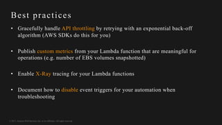 © 2017, Amazon Web Services, Inc. or its Affiliates. All rights reserved.
Best practices
• Gracefully handle API throttling by retrying with an exponential back-off
algorithm (AWS SDKs do this for you)
• Publish custom metrics from your Lambda function that are meaningful for
operations (e.g. number of EBS volumes snapshotted)
• Enable X-Ray tracing for your Lambda functions
• Document how to disable event triggers for your automation when
troubleshooting
 