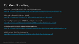 © 2017, Amazon Web Services, Inc. or its Affiliates. All rights reserved.
Further Reading
Optimizing Enterprise Economics with Serverless Architectures
https://d0.awsstatic.com/whitepapers/optimizing-enterprise-economics-serverless-architectures.pdf
Serverless Architectures with AWS Lambda
https://d1.awsstatic.com/whitepapers/serverless-architectures-with-aws-lambda.pdf
Serverless Applications Lens - AWS Well-Architected Framework
https://d1.awsstatic.com/whitepapers/architecture/AWS-Serverless-Applications-Lens.pdf
Streaming Data Solutions on AWS with Amazon Kinesis
https://d1.awsstatic.com/whitepapers/whitepaper-streaming-data-solutions-on-aws-with-amazon-kinesis.pdf
AWS Serverless Multi-Tier Architectures
https://d1.awsstatic.com/whitepapers/AWS_Serverless_Multi-Tier_Archiectures.pdf
 
