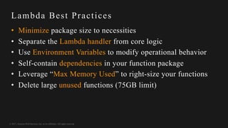 © 2017, Amazon Web Services, Inc. or its Affiliates. All rights reserved.
Lambda Best Practices
• Minimize package size to necessities
• Separate the Lambda handler from core logic
• Use Environment Variables to modify operational behavior
• Self-contain dependencies in your function package
• Leverage “Max Memory Used” to right-size your functions
• Delete large unused functions (75GB limit)
 