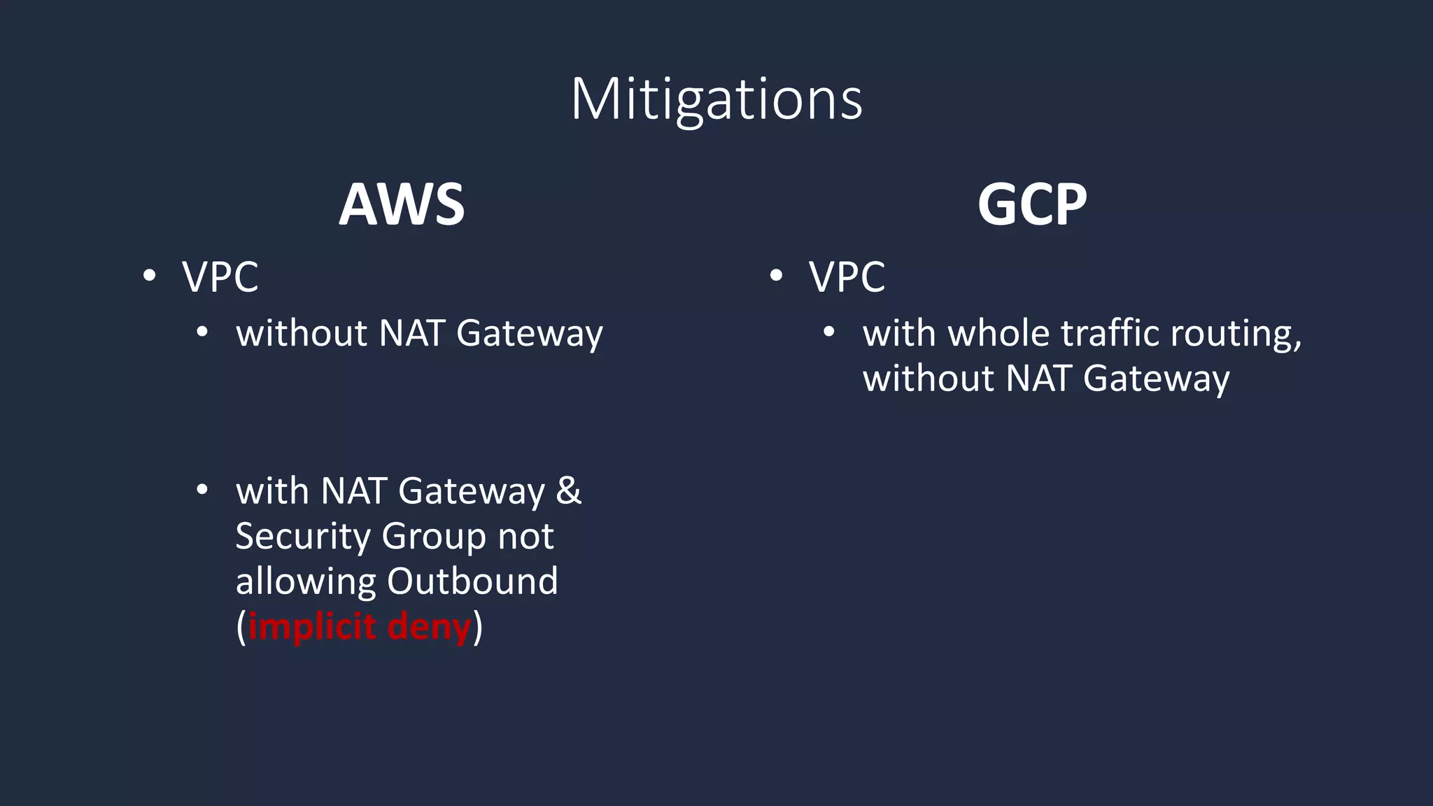 • VPC
• without NAT Gateway
• with NAT Gateway &
Security Group not
allowing Outbound
(implicit deny)
• VPC
• with whole traffic routing,
without NAT Gateway
AWS GCP
Mitigations
 