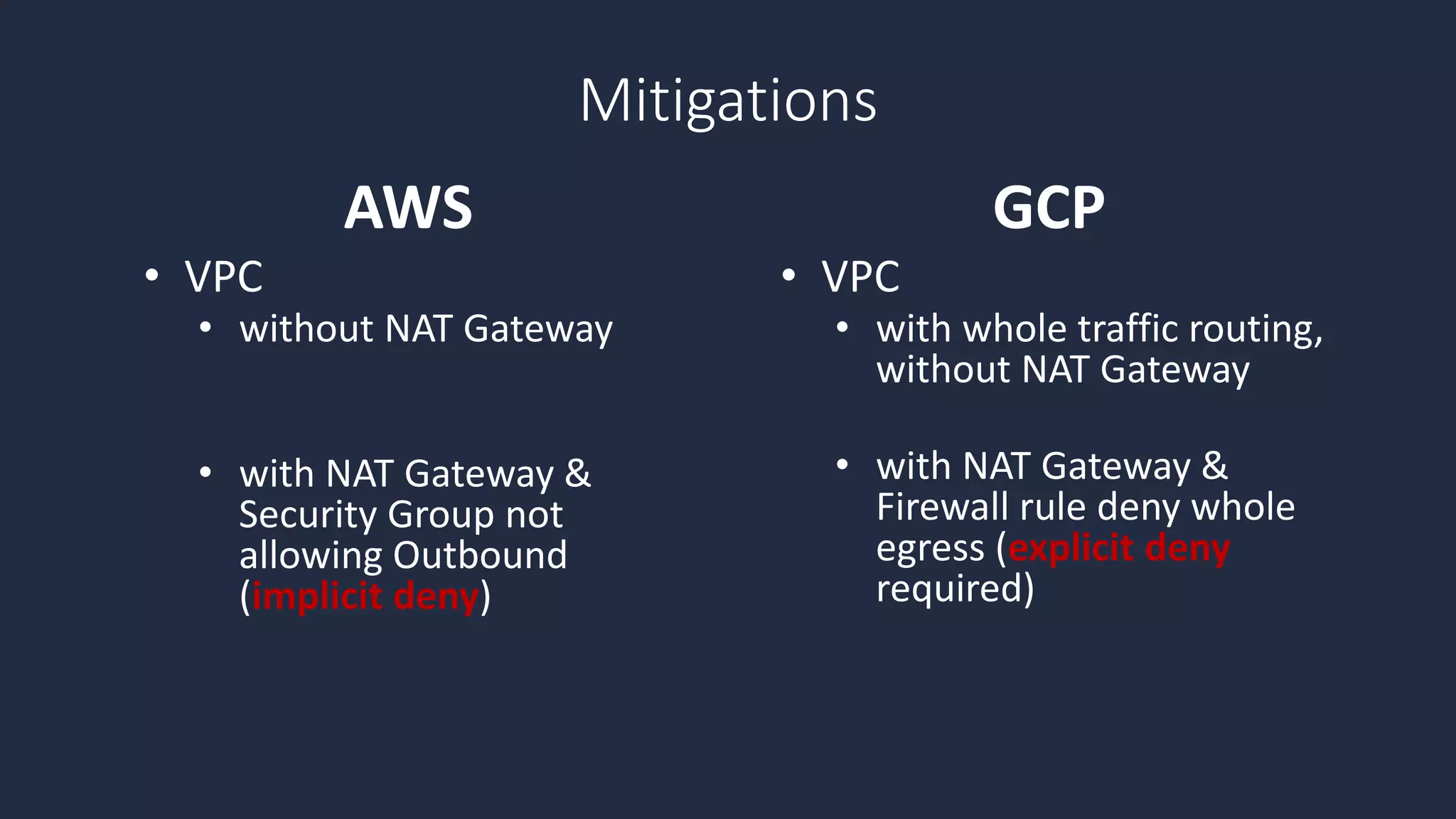 • VPC
• without NAT Gateway
• with NAT Gateway &
Security Group not
allowing Outbound
(implicit deny)
• VPC
• with whole traffic routing,
without NAT Gateway
• with NAT Gateway &
Firewall rule deny whole
egress (explicit deny
required)
AWS GCP
Mitigations
 