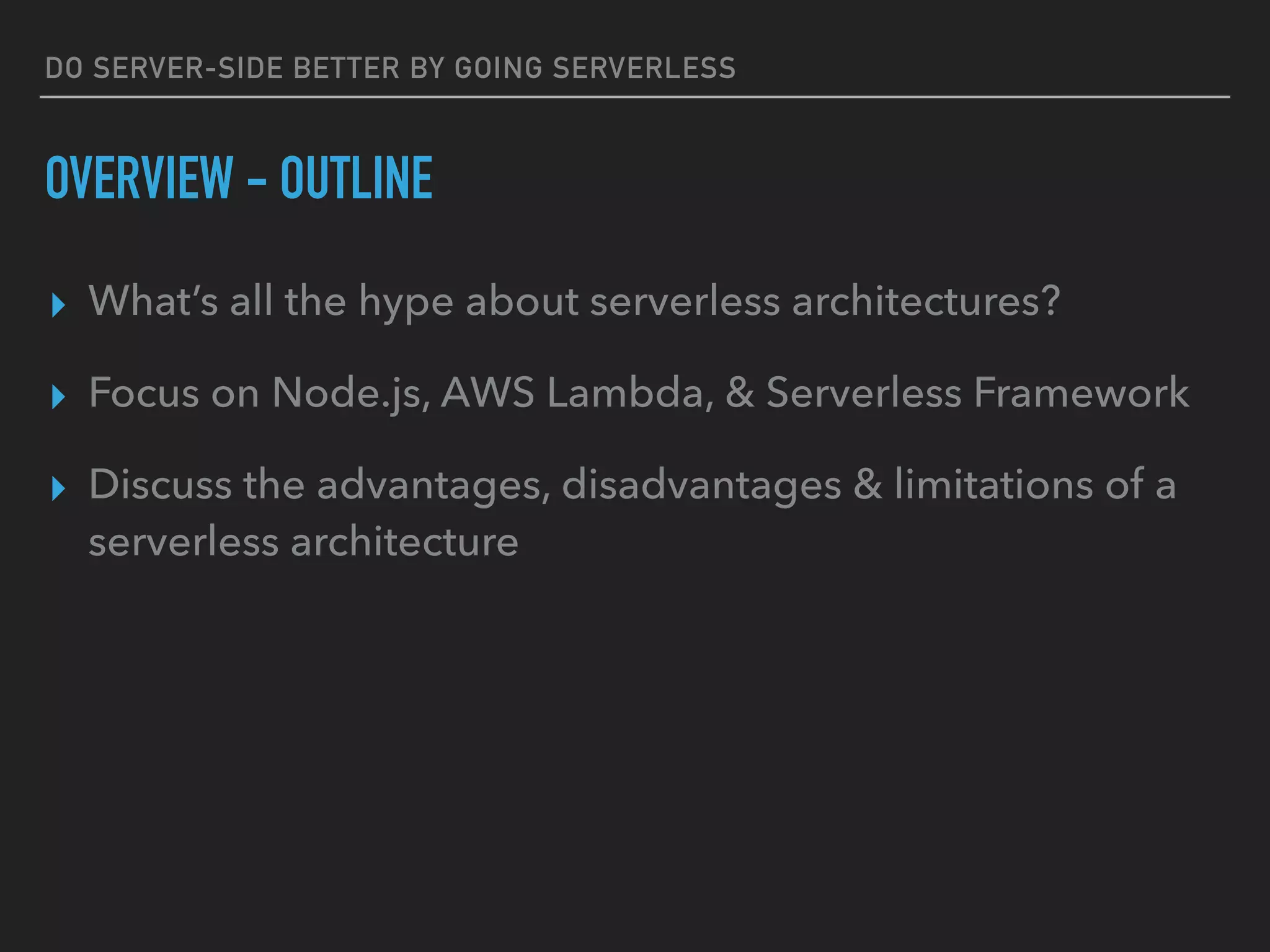 DO SERVER-SIDE BETTER BY GOING SERVERLESS
OVERVIEW - OUTLINE
▸ What’s all the hype about serverless architectures?
▸ Focus on Node.js, AWS Lambda, & Serverless Framework
▸ Discuss the advantages, disadvantages & limitations of a
serverless architecture
 