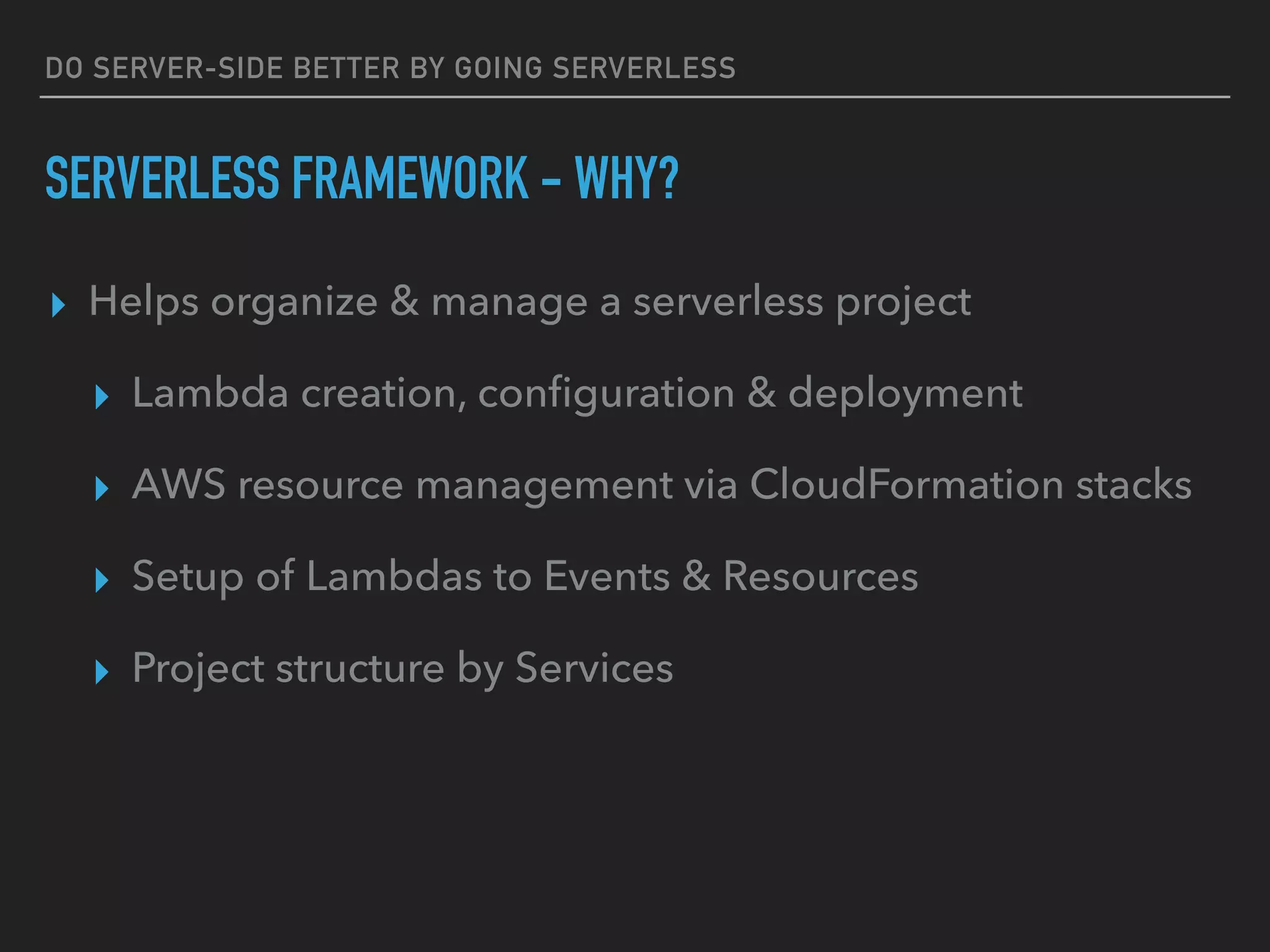 DO SERVER-SIDE BETTER BY GOING SERVERLESS
SERVERLESS FRAMEWORK - WHY?
▸ Helps organize & manage a serverless project
▸ Lambda creation, conﬁguration & deployment
▸ AWS resource management via CloudFormation stacks
▸ Setup of Lambdas to Events & Resources
▸ Project structure by Services
 