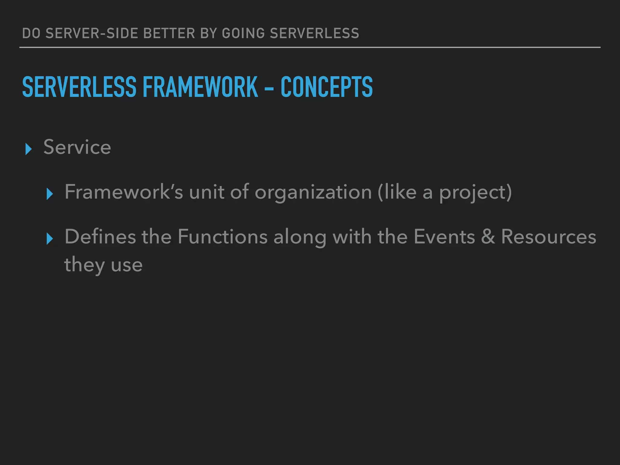 DO SERVER-SIDE BETTER BY GOING SERVERLESS
SERVERLESS FRAMEWORK - CONCEPTS
▸ Service
▸ Framework’s unit of organization (like a project)
▸ Deﬁnes the Functions along with the Events & Resources
they use
 