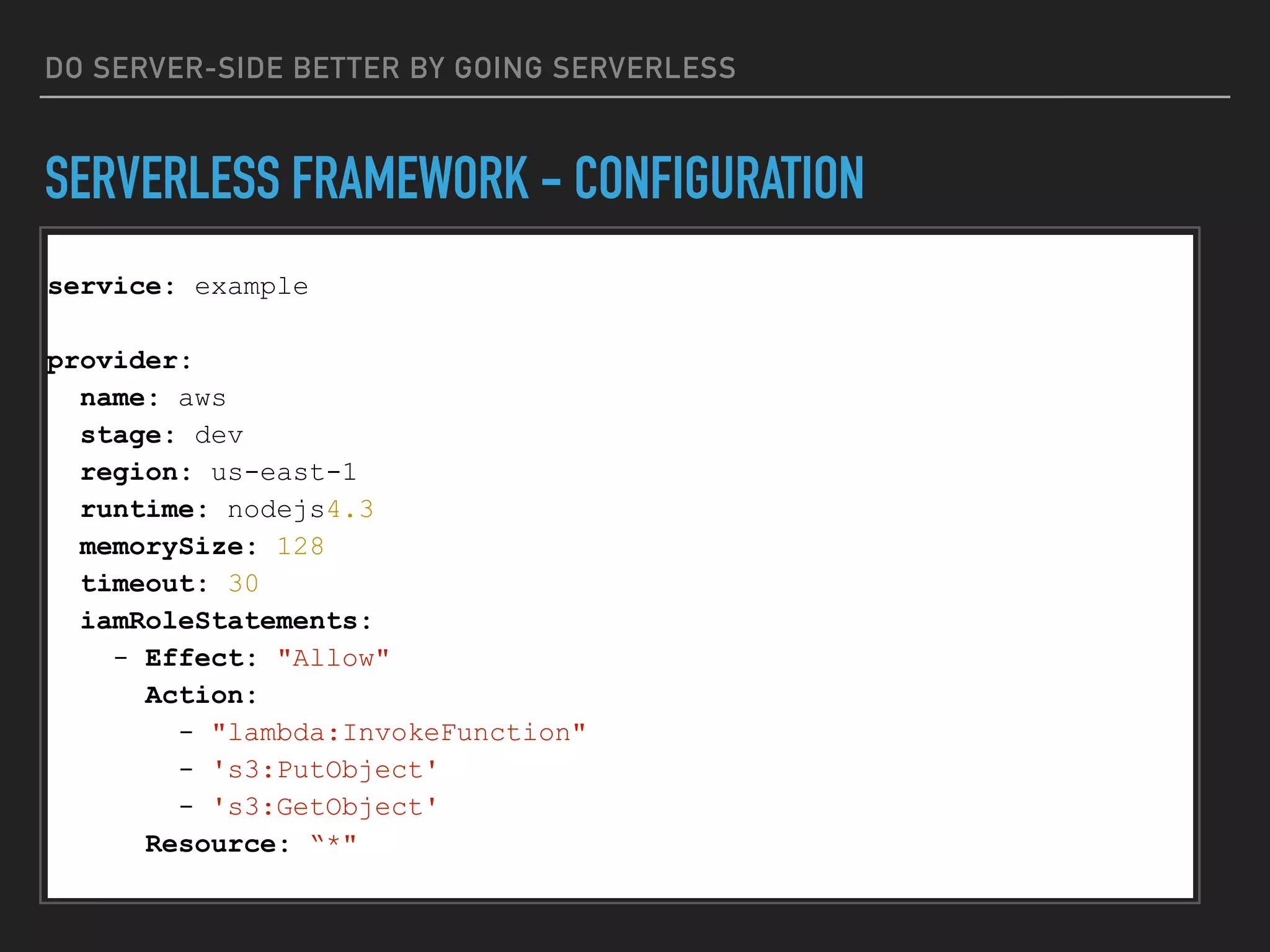 DO SERVER-SIDE BETTER BY GOING SERVERLESS
SERVERLESS FRAMEWORK - CONFIGURATION
service: example
provider:
name: aws
stage: dev
region: us-east-1
runtime: nodejs4.3
memorySize: 128
timeout: 30
iamRoleStatements:
- Effect: "Allow"
Action:
- "lambda:InvokeFunction"
- 's3:PutObject'
- 's3:GetObject'
Resource: “*"
 