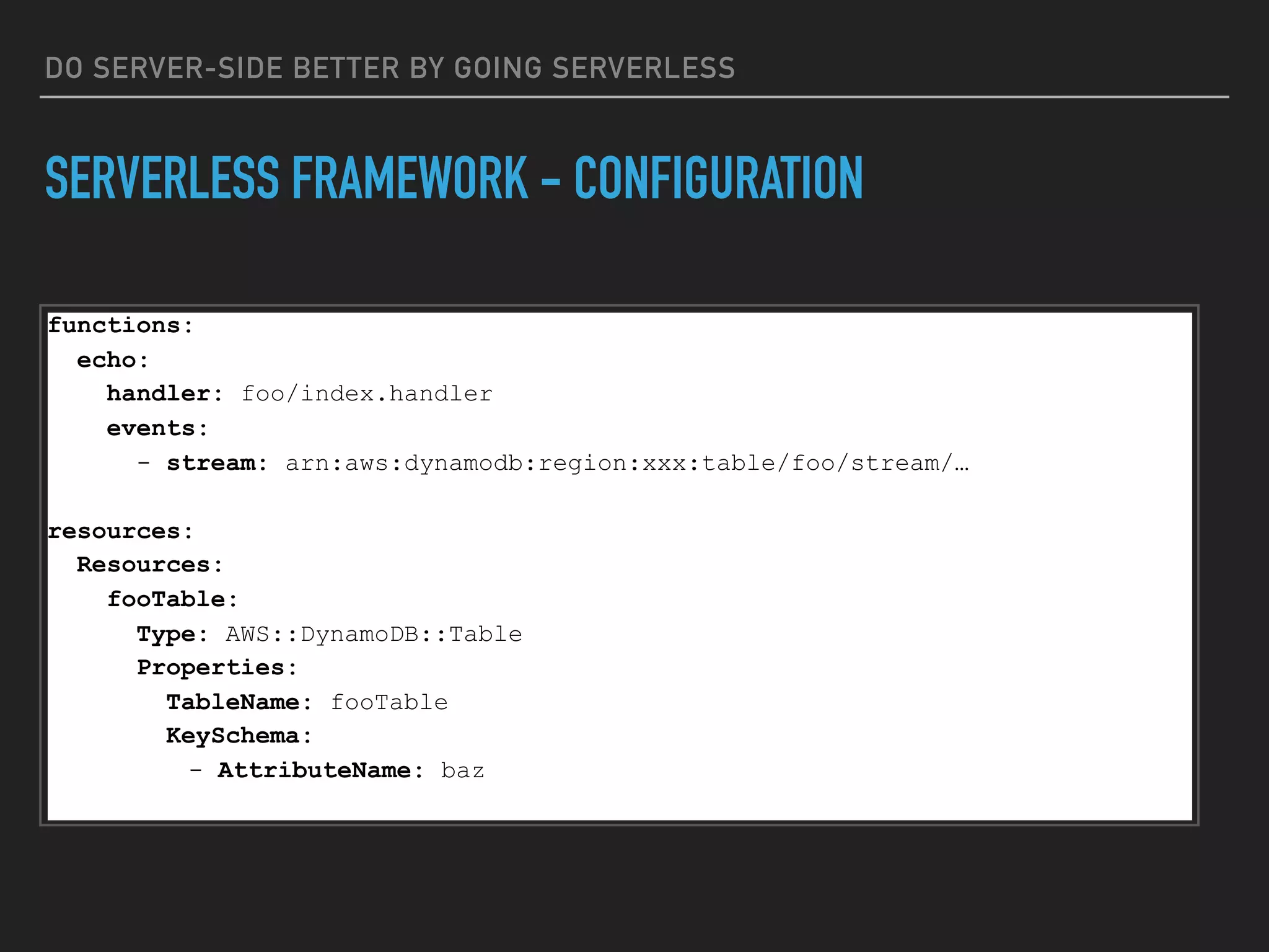 DO SERVER-SIDE BETTER BY GOING SERVERLESS
SERVERLESS FRAMEWORK - CONFIGURATION
functions:
echo:
handler: foo/index.handler
events:
- stream: arn:aws:dynamodb:region:xxx:table/foo/stream/…
resources:
Resources:
fooTable:
Type: AWS::DynamoDB::Table
Properties:
TableName: fooTable
KeySchema:
- AttributeName: baz
 