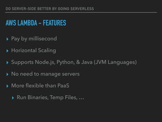DO SERVER-SIDE BETTER BY GOING SERVERLESS
AWS LAMBDA - FEATURES
▸ Pay by millisecond
▸ Horizontal Scaling
▸ Supports Node.js, Python, & Java (JVM Languages)
▸ No need to manage servers
▸ More ﬂexible than PaaS
▸ Run Binaries, Temp Files, …
 