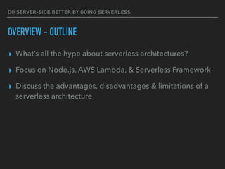 DO SERVER-SIDE BETTER BY GOING SERVERLESS
OVERVIEW - OUTLINE
▸ What’s all the hype about serverless architectures?
▸ Focus on Node.js, AWS Lambda, & Serverless Framework
▸ Discuss the advantages, disadvantages & limitations of a
serverless architecture
 