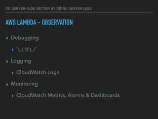 DO SERVER-SIDE BETTER BY GOING SERVERLESS
AWS LAMBDA - OBSERVATION
▸ Debugging
▸ ¯_(ツ)_/¯
▸ Logging
▸ CloudWatch Logs
▸ Monitoring
▸ CloudWatch Metrics, Alarms & Dashboards
 