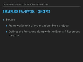 DO SERVER-SIDE BETTER BY GOING SERVERLESS
SERVERLESS FRAMEWORK - CONCEPTS
▸ Service
▸ Framework’s unit of organization (like a project)
▸ Deﬁnes the Functions along with the Events & Resources
they use
 