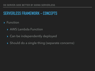DO SERVER-SIDE BETTER BY GOING SERVERLESS
SERVERLESS FRAMEWORK - CONCEPTS
▸ Function
▸ AWS Lambda Function
▸ Can be independently deployed
▸ Should do a single thing (separate concerns)
 