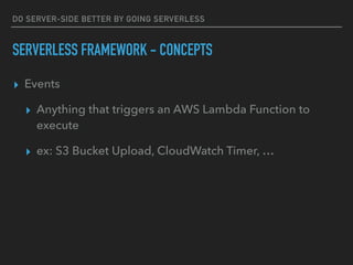 DO SERVER-SIDE BETTER BY GOING SERVERLESS
SERVERLESS FRAMEWORK - CONCEPTS
▸ Events
▸ Anything that triggers an AWS Lambda Function to
execute
▸ ex: S3 Bucket Upload, CloudWatch Timer, …
 