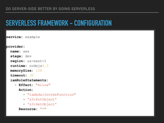 DO SERVER-SIDE BETTER BY GOING SERVERLESS
SERVERLESS FRAMEWORK - CONFIGURATION
service: example
provider:
name: aws
stage: dev
region: us-east-1
runtime: nodejs4.3
memorySize: 128
timeout: 30
iamRoleStatements:
- Effect: "Allow"
Action:
- "lambda:InvokeFunction"
- 's3:PutObject'
- 's3:GetObject'
Resource: “*"
 