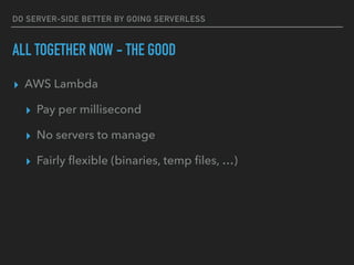 DO SERVER-SIDE BETTER BY GOING SERVERLESS
ALL TOGETHER NOW - THE GOOD
▸ AWS Lambda
▸ Pay per millisecond
▸ No servers to manage
▸ Fairly ﬂexible (binaries, temp ﬁles, …)
 