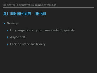 DO SERVER-SIDE BETTER BY GOING SERVERLESS
ALL TOGETHER NOW - THE BAD
▸ Node.js
▸ Language & ecosystem are evolving quickly
▸ Async ﬁrst
▸ Lacking standard library
 