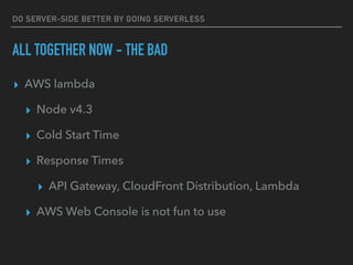 DO SERVER-SIDE BETTER BY GOING SERVERLESS
ALL TOGETHER NOW - THE BAD
▸ AWS lambda
▸ Node v4.3
▸ Cold Start Time
▸ Response Times
▸ API Gateway, CloudFront Distribution, Lambda
▸ AWS Web Console is not fun to use
 