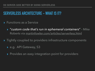 DO SERVER-SIDE BETTER BY GOING SERVERLESS
SERVERLESS ARCHITECTURE - WHAT IS IT?
▸ Functions as a Service
▸ “custom code that’s run in ephemeral containers” - Mike
Roberts via martinfowler.com/articles/serverless.html
▸ Tightly coupled to providers infrastructure components
▸ e.g. API Gateway, S3
▸ Provides an easy integration point for providers
 
