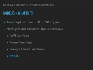 DO SERVER-SIDE BETTER BY GOING SERVERLESS
NODE.JS - WHAT IS IT?
▸ JavaScript runtime built on V8 engine
▸ Node.js is not exclusive, but is pervasive
▸ AWS Lambda
▸ Azure Functions
▸ Google Cloud Functions
▸ iron.io
 