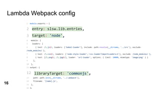 Lambda Webpack config
1 module.exports = {
2 entry: slsw.lib.entries,
3 target: 'node',
4 module: {
5 loaders: [
6 { test: /.js$/, loaders: ['babel-loader'], include: path.resolve(__dirname, '../src'), exclude:
/node_modules/ },
7 { test: /.css$/, loaders: ['node-style-loader','css-loader?importLoaders=1'], exclude: /node_modules/ },
8 { test: [/.png$/, /.jpg$/], loader: 'url-loader', options: { limit: 10000, mimetype: 'image/png' } }
9 ],
10 },
11 output: {
12 libraryTarget: 'commonjs',
13 path: path.join(__dirname, '../.webpack'),
14 filename: '[name].js',
15 },
16 };
target: 'node',
entry: slsw.lib.entries,
libraryTarget: 'commonjs',
16
 
