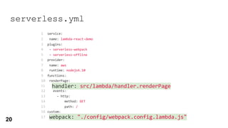 serverless.yml
1 service:
2 name: lambda-react-demo
3 plugins:
4 - serverless-webpack
5 - serverless-offline
6 provider:
7 name: aws
8 runtime: nodejs6.10
9 functions:
10 renderPage:
11 handler: src/lambda/handler.renderPage
12 events:
13 - http:
14 method: GET
15 path: /
16 custom:
17 webpack: "./config/webpack.config.lambda.js"
handler: src/lambda/handler.renderPage
webpack: "./config/webpack.config.lambda.js"20
 