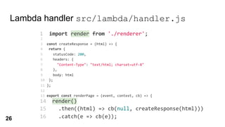 Lambda handler src/lambda/handler.js
1 import render from './renderer';
2
3 const createResponse = (html) => {
4 return {
5 statusCode: 200,
6 headers: {
7 "Content-Type": "text/html; charset=utf-8"
8 },
9 body: html
10 };
11 };
12
13 export const renderPage = (event, context, cb) => {
14 render()
15 .then((html) => cb(null, createResponse(html)))
16 .catch(e => cb(e));
17 };
14 render()
15 .then((html) => cb(null, createResponse(html)))
16 .catch(e => cb(e));
render()
1 import render from './renderer';
26
 
