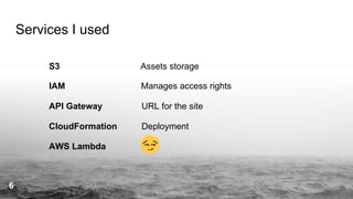 Services I used
S3 Assets storage
IAM Manages access rights
API Gateway URL for the site
CloudFormation Deployment
AWS Lambda
6
 