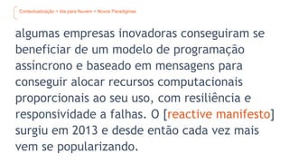 Contextualização > Ida para Nuvem > Novos Paradigmas
algumas empresas inovadoras conseguiram se
beneficiar de um modelo de programação
assíncrono e baseado em mensagens para
conseguir alocar recursos computacionais
proporcionais ao seu uso, com resiliência e
responsividade a falhas. O [reactive manifesto]
surgiu em 2013 e desde então cada vez mais
vem se popularizando.
 