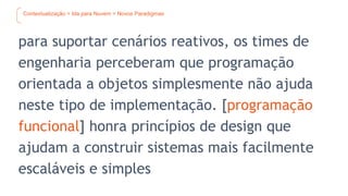 Contextualização > Ida para Nuvem > Novos Paradigmas
para suportar cenários reativos, os times de
engenharia perceberam que programação
orientada a objetos simplesmente não ajuda
neste tipo de implementação. [programação
funcional] honra princípios de design que
ajudam a construir sistemas mais facilmente
escaláveis e simples
 