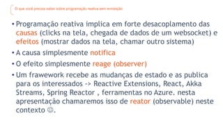 O que você precisa saber sobre programação reativa sem enrolação
• Programação reativa implica em forte desacoplamento das
causas (clicks na tela, chegada de dados de um websocket) e
efeitos (mostrar dados na tela, chamar outro sistema)
• A causa simplesmente notifica
• O efeito simplesmente reage (observer)
• Um frawework recebe as mudanças de estado e as publica
para os interessados -> Reactive Extensions, React, Akka
Streams, Spring Reactor , ferramentas no Azure. nesta
apresentação chamaremos isso de reator (observable) neste
contexto .
 