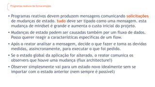 Programas reativos de forma simples
• Programas reativos devem produzem mensagens comunicando solicitações
de mudanças de estado. tudo deve ser tipado como uma mensagem. esta
mudança de mindset é grande e aumenta o custo inicial do projeto.
• Mudanças de estado podem ser causadas também por um fluxo de dados.
Posso querer reagir a características específicas de um flow.
• Após o reator analisar a mensagem, decide o que fazer e toma as devidas
medidas, assincronamente, para executar o que foi pedido.
• Se o estado global da aplicação for alterado, o reator comunica os
observers que houve uma mudança (flux architecture!)
• Observer simplesmente vai para um estado novo idealmente sem se
importar com o estado anterior (nem sempre é possível)
 