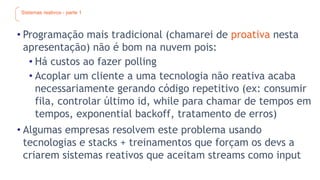 Sistemas reativos - parte 1
• Programação mais tradicional (chamarei de proativa nesta
apresentação) não é bom na nuvem pois:
• Há custos ao fazer polling
• Acoplar um cliente a uma tecnologia não reativa acaba
necessariamente gerando código repetitivo (ex: consumir
fila, controlar último id, while para chamar de tempos em
tempos, exponential backoff, tratamento de erros)
• Algumas empresas resolvem este problema usando
tecnologias e stacks + treinamentos que forçam os devs a
criarem sistemas reativos que aceitam streams como input
 