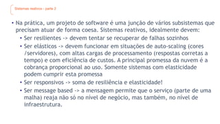 Sistemas reativos - parte 2
• Na prática, um projeto de software é uma junção de vários subsistemas que
precisam atuar de forma coesa. Sistemas reativos, idealmente devem:
• Ser resilientes -> devem tentar se recuperar de falhas sozinhos
• Ser elásticos -> devem funcionar em situações de auto-scaling (cores
/servidores), com altas cargas de processamento (respostas corretas a
tempo) e com eficiência de custos. A principal promessa da nuvem é a
cobrança proporcional ao uso. Somente sistemas com elasticidade
podem cumprir esta promessa
• Ser responsivos -> soma de resiliência e elasticidade!
• Ser message based -> a mensagem permite que o serviço (parte de uma
malha) reaja não só no nível de negócio, mas também, no nível de
infraestrutura.
 