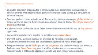 Dados em sistemas reativos modernos
• Os dados precisam organizados e gerenciados mais seriamente no business. É
absolutamente mandatório haver gestão e controle sobre dados que circulam no
sistema reativo
• Serviços podem conter estado local. Entretanto, já é consenso que global state da
empresa inteira precisa ficar em um único lugar, para se tornar the single source of
truth da empresa
• A técnica mais conhecida de se fazer isso eficiente é através do uso de log centric
approach
• Log centric architecture implica na existência de event store
• O event store, além de guardar os eventos de negócio, é um reator.
Convenientemente notifica aos interessados quando há novas mensagens
• Frequentemente usa-se CQRS para criar projeções dos dados oriundos dos eventos.
Pode-se usar Event Sourcing para trabalhar diretamente com os eventos,
reconstruindo o estado do aggregate a cada vez que chegar uma consulta.
 