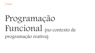 Parte 2
Programação
Funcional (no contexto de
programação reativa)
 