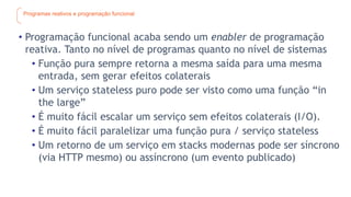 Programas reativos e programação funcional
• Programação funcional acaba sendo um enabler de programação
reativa. Tanto no nível de programas quanto no nível de sistemas
• Função pura sempre retorna a mesma saída para uma mesma
entrada, sem gerar efeitos colaterais
• Um serviço stateless puro pode ser visto como uma função “in
the large”
• É muito fácil escalar um serviço sem efeitos colaterais (I/O).
• É muito fácil paralelizar uma função pura / serviço stateless
• Um retorno de um serviço em stacks modernas pode ser síncrono
(via HTTP mesmo) ou assíncrono (um evento publicado)
 