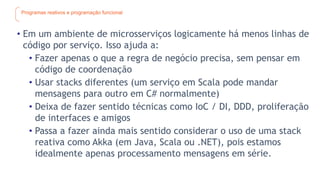 Programas reativos e programação funcional
• Em um ambiente de microsserviços logicamente há menos linhas de
código por serviço. Isso ajuda a:
• Fazer apenas o que a regra de negócio precisa, sem pensar em
código de coordenação
• Usar stacks diferentes (um serviço em Scala pode mandar
mensagens para outro em C# normalmente)
• Deixa de fazer sentido técnicas como IoC / DI, DDD, proliferação
de interfaces e amigos
• Passa a fazer ainda mais sentido considerar o uso de uma stack
reativa como Akka (em Java, Scala ou .NET), pois estamos
idealmente apenas processamento mensagens em série.
 