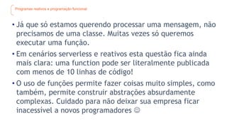 Programas reativos e programação funcional
• Já que só estamos querendo processar uma mensagem, não
precisamos de uma classe. Muitas vezes só queremos
executar uma função.
• Em cenários serverless e reativos esta questão fica ainda
mais clara: uma function pode ser literalmente publicada
com menos de 10 linhas de código!
• O uso de funções permite fazer coisas muito simples, como
também, permite construir abstrações absurdamente
complexas. Cuidado para não deixar sua empresa ficar
inacessível a novos programadores 
 
