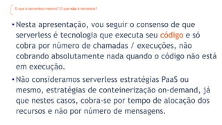 O que é serverless mesmo? O que não é serveless?
• Nesta apresentação, vou seguir o consenso de que
serverless é tecnologia que executa seu código e só
cobra por número de chamadas / execuções, não
cobrando absolutamente nada quando o código não está
em execução.
• Não consideramos serverless estratégias PaaS ou
mesmo, estratégias de conteinerização on-demand, já
que nestes casos, cobra-se por tempo de alocação dos
recursos e não por número de mensagens.
 
