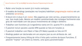 Azure Functions é *&(* pra &(($#@! Serverless Reactive Programming for the win!
• Rodar uma função na nuvem já é muito vantajoso.
• O modelo de bindings (anotações nas funções) habilitam programação reativa em um
ambiente serverless.
• O Azure em si atua é um reator. Nós pagamos por este serviço, proporcionalmente ao
uso. Isso muda tudo. Mesmo um modelo conteinerizado não consegue facilmente este
grau de reatividade com tão pouco investimento de código e dinheiro
• Trabalhar com functions já é ergonômico tanto em C#, quanto F# e JavaScript.
• É possível incluir pacotes usando NPM quando se fala em funções js
• É possível trabalhar com Paket e Fake (F# Make) quando se fala em F#
• Bindings podem ser declarados em um arquivo json ou em atributos do .net
• Frequentemente heavy-lifting de infra é feito pelo runtime do Azure Functions. É
possível “injetar” um client ou mesmo, uma query parametrizada!
 