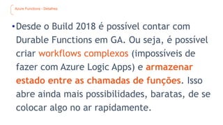 Azure Functions - Detalhes
•Desde o Build 2018 é possível contar com
Durable Functions em GA. Ou seja, é possível
criar workflows complexos (impossíveis de
fazer com Azure Logic Apps) e armazenar
estado entre as chamadas de funções. Isso
abre ainda mais possibilidades, baratas, de se
colocar algo no ar rapidamente.
 