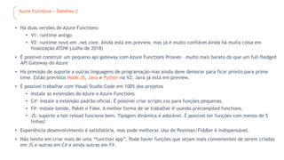 Azure Functions – Detalhes 2
• Há duas versões de Azure Functions:
• V1: runtime antigo
• V2: runtime novo em .net core. Ainda está em preview, mas já é muito confiável Ainda há muita coisa em
finalização ATOW (Julho de 2018)
• É possível construir um pequeno api gateway com Azure Functions Proxies – muito mais barato do que um full-fledged
API Gateway do Azure
• Há previsão de suporte a outras linguagens de programação mas ainda deve demorar para ficar pronto para prime
time. Estão previstos Node.JS, Java e Python na V2. Java já está em preview.
• É possível trabalhar com Visual Studio Code em 100% dos projetos
• Instale as extensões do Azure e Azure Functions
• C#: instale a extensão padrão oficial. É possível criar scripts csx para funções pequenas.
• F#: instale Ionide, Paket e Fake. A melhor forma de se trabalhar é usando precompiled functions.
• JS: suporte a hot-reload funciona bem. Tipagem dinâmica é adorável. É possível ter funções com menos de 5
linhas!
• Experiência desenvolvimento é satisfatória, mas pode melhorar. Uso de Postman/Fiddler é indispensável.
• Não hesite em criar mais de uma “function app”. Pode haver funções que sejam mais convenientes de serem criadas
em JS e outras em C# e ainda outras em F#.
 