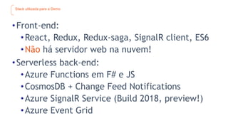 Stack utilizada para a Demo
•Front-end:
•React, Redux, Redux-saga, SignalR client, ES6
•Não há servidor web na nuvem!
•Serverless back-end:
•Azure Functions em F# e JS
•CosmosDB + Change Feed Notifications
•Azure SignalR Service (Build 2018, preview!)
•Azure Event Grid
 